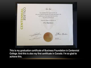 This is my graduation certificate of Business Foundation in Centennial
College. And this is also my first certificate in Canada. I’m so glad to
achieve this.
 