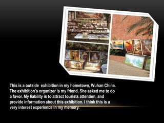 This is a outside exhibition in my hometown, Wuhan China.
The exhibition’s organizer is my friend. She asked me to do
a favor. My liability is to attract tourists attention, and
provide information about this exhibition. I think this is a
very interest experience in my memory.
 
