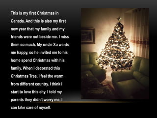 This is my first Christmas in
Canada. And this is also my first
new year that my family and my
friends were not beside me. I miss
them so much. My uncle Xu wants
me happy, so he invited me to his
home spend Christmas with his
family. When I decorated this
Christmas Tree, I feel the warm
from different country. I think I
start to love this city. I told my
parents they didn't worry me, I
can take care of myself.
 