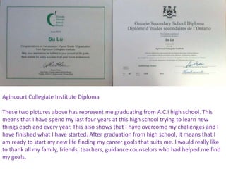 Agincourt Collegiate Institute Diploma

These two pictures above has represent me graduating from A.C.I high school. This
means that I have spend my last four years at this high school trying to learn new
things each and every year. This also shows that I have overcome my challenges and I
have finished what I have started. After graduation from high school, it means that I
am ready to start my new life finding my career goals that suits me. I would really like
to thank all my family, friends, teachers, guidance counselors who had helped me find
my goals.
 