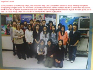 Stage Crew Council

During second last year of my high school, I was involved in Stage Crew Council where we were in charge of testing microphone,
fixing lighting during the event. This shows that I am able to communicate with my members and able to contribute in the school’s
event. I was able to improve my communication skills with the teachers along with the members in my club. It was my goal to join at
least 3 or 4 clubs in high school and I was able to accomplish that without any hesitation.
 