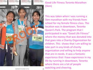 Good Life Fitness Toronto Marathon
(5km)


This was taken when I was running a
5km marathon with my friends from
school for my female fitness class. The
location was in downtown, Toronto
Queen’s Park. The program that I
participated in was “Good Life Fitness”
where the money that was donated into
that goes into a Charity Organization for
children. This shows that I am willing to
take part in any kinds of charity
organization and willing to help anyone
that are in needs. It was a fantastic
experience that I have experience in my
life by running in downtown, Toronto
where there are a lot of people
watching and cheering.
 