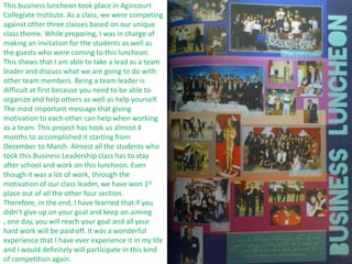 This business luncheon took place in Agincourt
Collegiate Institute. As a class, we were competing
against other three classes based on our unique
class theme. While preparing, I was in charge of
making an invitation for the students as well as
the guests who were coming to this luncheon.
This shows that I am able to take a lead as a team
leader and discuss what we are going to do with
other team members. Being a team leader is
difficult at first because you need to be able to
organize and help others as well as help yourself.
The most important message that giving
motivation to each other can help when working
as a team. This project has took us almost 4
months to accomplished it starting from
December to March. Almost all the students who
took this Business Leadership class has to stay
after school and work on this luncheon. Even
though it was a lot of work, through the
motivation of our class leader, we have won 1st
place out of all the other four section.
Therefore, in the end, I have learned that if you
didn’t give up on your goal and keep on aiming
, one day, you will reach your goal and all your
hard work will be paid off. It was a wonderful
experience that I have ever experience it in my life
and I would definitely will participate in this kind
of competition again.
 