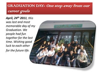 GRADUATION DAY- One step away from our
 career goals
April, 24th 2011, this
was last and most
memorable day of my
Graduation. We
people had fun
together for the last
time. Wishing good
luck to each other
for the future life.
 