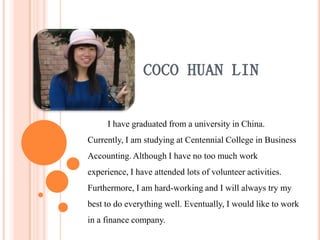 COCO HUAN LIN

     I have graduated from a university in China.
Currently, I am studying at Centennial College in Business
Accounting. Although I have no too much work
experience, I have attended lots of volunteer activities.
Furthermore, I am hard-working and I will always try my
best to do everything well. Eventually, I would like to work
in a finance company.
 