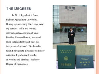 THE DEGREES
      In 2011, I graduated from
Sichuan Agriculture University.
During my university life, I improved
my personal skills and learned
international economic and trade.
Besides, I learned how to learn and
think independently and built my
interpersonal network. On the other
hand, I participate in various volunteer
activities. I graduated from the
university and obtained Bachelor
Degree of Economics.
 
