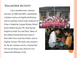 VOLUNTEER ACTIVITY
        I have attended many volunteer
activities. In 2008 and 2009, I attended the
volunteer work as an English and Science
tutor in a primary school in the southwest of
China. I helped the Longan Primary School
teach children Science, PE, drawing and
English in Grade Two and Three. Many of
the children learned hard since most of
them didnt have such class before, such as
English, Science. Obviously, they learned a
lot. By the volunteer activity, I learned that
life was not always easy; however, love
reduced the difficulty of life.
 