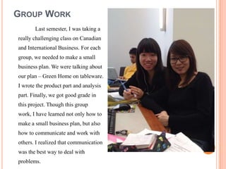 GROUP WORK
       Last semester, I was taking a
really challenging class on Canadian
and International Business. For each
group, we needed to make a small
business plan. We were talking about
our plan C Green Home on tableware.
I wrote the product part and analysis
part. Finally, we got good grade in
this project. Though this group
work, I have learned not only how to
make a small business plan, but also
how to communicate and work with
others. I realized that communication
was the best way to deal with
problems.
 