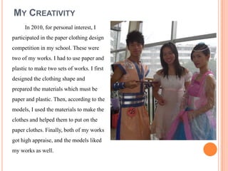 MY CREATIVITY
     In 2010, for personal interest, I
participated in the paper clothing design
competition in my school. These were
two of my works. I had to use paper and
plastic to make two sets of works. I first
designed the clothing shape and
prepared the materials which must be
paper and plastic. Then, according to the
models, I used the materials to make the
clothes and helped them to put on the
paper clothes. Finally, both of my works
got high appraise, and the models liked
my works as well.
 