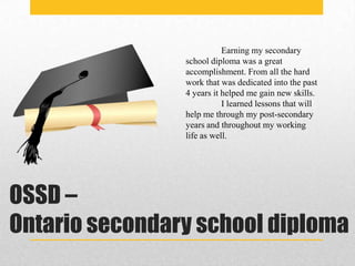 Earning my secondary
                school diploma was a great
                accomplishment. From all the hard
                work that was dedicated into the past
                4 years it helped me gain new skills.
                           I learned lessons that will
                help me through my post-secondary
                years and throughout my working
                life as well.




OSSD –
Ontario secondary school diploma
 
