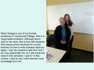 Marie Scragg is one of my favorite
professors in Centennial College. She is a
responsible professor. Although she is
strict in her work, she is nice with students.
She always prints handouts for us and
teaches us how to write answers steps by
steps. I was her student in last term and I
am very appreciate her, so I still chose her
class in this semester. I got A+ in this
course. I want to say I have learned more
knowledge from her.
 
