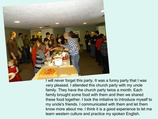 I will never forget this party. It was a funny party that I was
very pleased. I attended this church party with my uncle
family. They have the church party twice a month. Each
family brought some food with them and then we shared
these food together. I took the initiative to introduce myself to
my uncle's friends. I communicated with them and let them
know more about me. I think it is a good experience to let me
learn western culture and practice my spoken English.
 