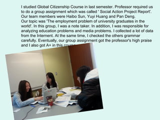 I studied Global Citizenship Course in last semester. Professor required us
to do a group assignment which was called ' Social Action Project Report'.
Our team members were Haibo Sun, Yuyi Huang and Pan Deng.
Our topic was 'The employment problem of university graduates in the
world'. In this group, I was a note taker. In addition, I was responsible for
analyzing education problems and media problems. I collected a lot of data
from the Internent. At the same time, I checked the others grammar
carefully. Eventually, our group assignment got the professor's high praise
and I also got A+ in this course.
 