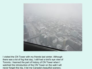 I visited the CN Tower with my friends last winter. Although
there was a lot of fog that day, I still had a bird's eye view of
Toronto. I learned the part of history of CN Tower when I
watched the introduction of the CN Tower on the wall.I will
never forget this trip, it let me Canada's beautiful scenery.
 