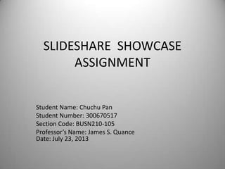 SLIDESHARE SHOWCASE
ASSIGNMENT
Student Name: Chuchu Pan
Student Number: 300670517
Section Code: BUSN210-105
Professor’s Name: James S. Quance
Date: July 23, 2013
 