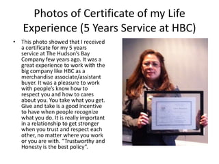 Photos of Certificate of my Life
   Experience (5 Years Service at HBC)
• This photo showed that I received
  a certificate for my 5 years
  service at The Hudson’s Bay
  Company few years ago. It was a
  great experience to work with the
  big company like HBC as a
  merchandise associate/assistant
  buyer. It was a pleasure to work
  with people’s know how to
  respect you and how to cares
  about you. You take what you get.
  Give and take is a good incentive
  to have when people recognize
  what you do. It is really important
  in a relationship to get stronger
  when you trust and respect each
  other, no matter where you work
  or you are with. “Trustworthy and
  Honesty is the best policy”.
 
