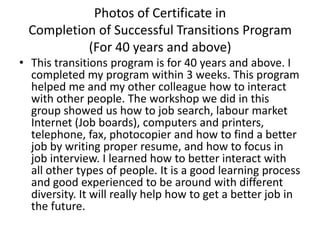 Photos of Certificate in
 Completion of Successful Transitions Program
          (For 40 years and above)
• This transitions program is for 40 years and above. I
  completed my program within 3 weeks. This program
  helped me and my other colleague how to interact
  with other people. The workshop we did in this
  group showed us how to job search, labour market
  Internet (Job boards), computers and printers,
  telephone, fax, photocopier and how to find a better
  job by writing proper resume, and how to focus in
  job interview. I learned how to better interact with
  all other types of people. It is a good learning process
  and good experienced to be around with different
  diversity. It will really help how to get a better job in
  the future.
 