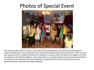 Photos of Special Event




This event was taken March 16, 2013. I had celebrated the fiesta festival with my family and friends for St.
Joseph’s Birthday (who is one of the Saint’s that most of the Catholic believes and worship him). This is our third
year celebration for St. Joseph’s birthday here in Canada. In my own country, this fiesta is the biggest event that
we celebrate every 19th day of March. It has always been a successfully special event that everyone celebrate in
our homeland and in abroad. This social interaction is good for business event as well, because you are
experiencing how to interact with all types of people.
 