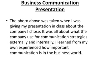 Business Communication
              Presentation
• The photo above was taken when I was
  giving my presentation in class about the
  company I chose. It was all about what the
  company use for communication strategies
  externally and internally. I learned from my
  own experienced how important
  communication is in the business world.
 