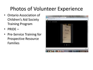 Photos of Volunteer Experience
• Ontario Association of
  Children’s Aid Society
  Training Program
• PRIDE –
• Pre-Service Training for
  Prospective Resource
  Families
 