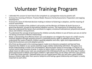 Volunteer Training Program
•   I attended this session to learn how to be competent as a prospective resource parents will:
•   To know the meaning of Ontario Practice Model: Resource Family Assessment, Preparation and ongoing
    Development.
•   To know the value of informed decision-making in relation to fostering or adoption, and the meaning of
    mutual assessment.
•   To know the mandate of the children’s aid society and the Ministry of Children & Youth Services in
    governing domestic, private & international adoption services. The importance of respecting cultural
    diversity, understand the factors that contribute to neglect, emotional maltreatment, physical and sexual
    abuse and children relinquishment.
•   To understand the concept of permanence for children and why children in out-of-home care are at risk for
    not being connected to lifetime relationships.
•   Better understanding that effective foster care and adoption can mitigate the impact of a child’s trauma
    and that adoption through parental consent is a planned process rights to adoptive parents. Must
    understand the needs of specific children awaiting adoption and roles, rights and responsibilities of
    foster/kin/customary care and adoptive parents.
•   All of that we discussed in this training program made me to become competent and learned how
    important the children in our society and how to get a better relationship with them. This gives me a
    broad understanding in Foster Care and Adoption. Because foster means to encourage, to cherish, to
    nurture and to help someone to grow. It means to help a child in a family in a nurturing way. Meanwhile
    adopt means to take as your own, you would parent the child placed with you in the same way. It really a
    great experienced to debate and respect children’s right where they can be either with their own parents
    or with their foster parents. I believed when you are a good parent then you will have a good children
    because children takes after their parents footprints and having a good relationship and respect is totally
    important to each other.
 