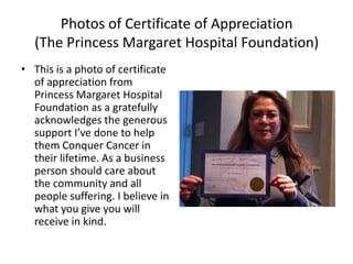 Photos of Certificate of Appreciation
  (The Princess Margaret Hospital Foundation)
• This is a photo of certificate
  of appreciation from
  Princess Margaret Hospital
  Foundation as a gratefully
  acknowledges the generous
  support I’ve done to help
  them Conquer Cancer in
  their lifetime. As a business
  person should care about
  the community and all
  people suffering. I believe in
  what you give you will
  receive in kind.
 