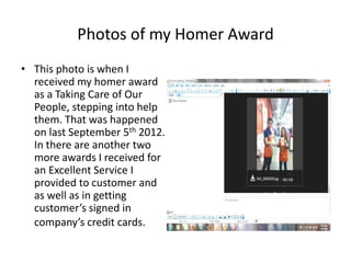 Photos of my Homer Award
• This photo is when I
  received my homer award
  as a Taking Care of Our
  People, stepping into help
  them. That was happened
  on last September 5th 2012.
  In there are another two
  more awards I received for
  an Excellent Service I
  provided to customer and
  as well as in getting
  customer’s signed in
  company’s credit cards.
 