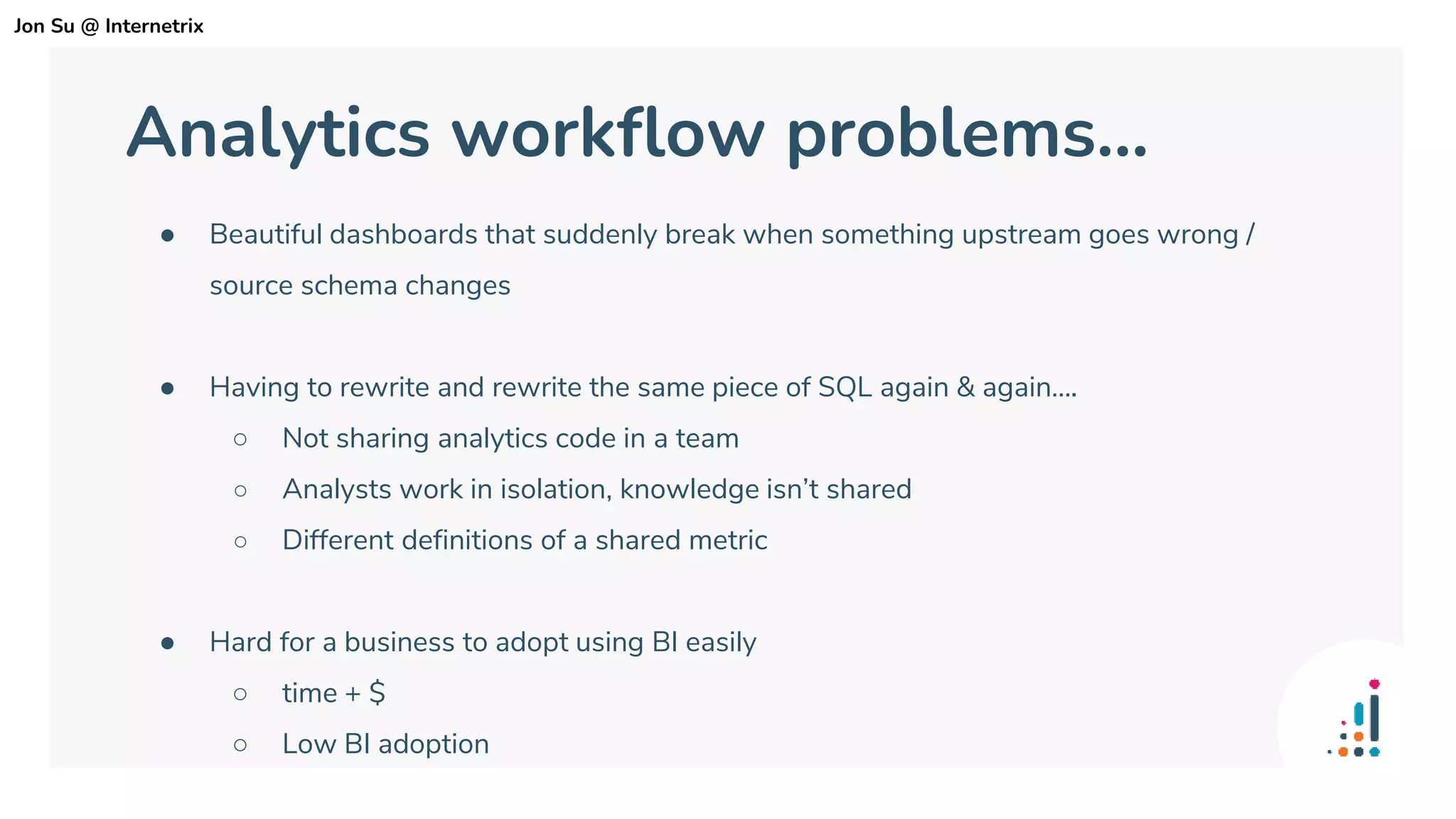 Analytics workflow problems...
● Beautiful dashboards that suddenly break when something upstream goes wrong /
source schema changes
● Having to rewrite and rewrite the same piece of SQL again & again….
○ Not sharing analytics code in a team
○ Analysts work in isolation, knowledge isn’t shared
○ Different definitions of a shared metric
● Hard for a business to adopt using BI easily
○ time + $
○ Low BI adoption
Jon Su @ Internetrix
 