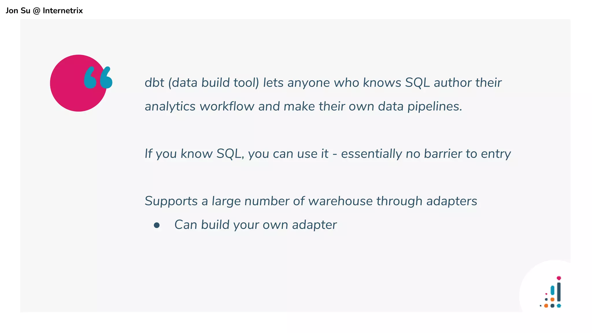 dbt (data build tool) lets anyone who knows SQL author their
analytics workflow and make their own data pipelines.
If you know SQL, you can use it - essentially no barrier to entry
Supports a large number of warehouse through adapters
● Can build your own adapter
“
Jon Su @ Internetrix
 