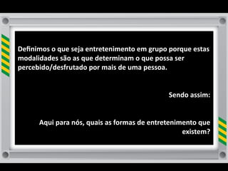 Deﬁnimos	
  o	
  que	
  seja	
  entretenimento	
  em	
  grupo	
  porque	
  estas	
  
modalidades	
  são	
  as	
  que	
  determinam	
  o	
  que	
  possa	
  ser	
  
percebido/desfrutado	
  por	
  mais	
  de	
  uma	
  pessoa.	
  	
  


                                                                     Sendo	
  assim:


         Aqui	
  para	
  nós,	
  quais	
  as	
  formas	
  de	
  entretenimento	
  que	
  
                                                                          existem?	
  
                                                                                     	
  
 