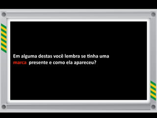 Em	
  alguma	
  destas	
  você	
  lembra	
  se	
  8nha	
  uma	
  
marca	
  	
  presente	
  e	
  como	
  ela	
  apareceu?
 