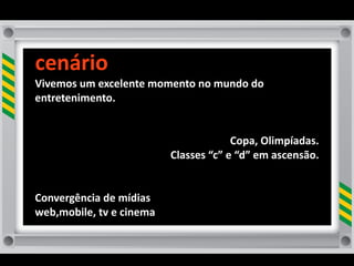 cenário
Vivemos	
  um	
  excelente	
  momento	
  no	
  mundo	
  do	
  
entretenimento.	
  


                                                       Copa,	
  Olimpíadas.
                                    Classes	
  “c”	
  e	
  “d”	
  em	
  ascensão.	
  


Convergência	
  de	
  mídias
web,mobile,	
  tv	
  e	
  cinema
 