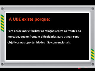 A	
  UBE	
  existe	
  porque:

Para	
  aproximar	
  e	
  facilitar	
  as	
  relações	
  entre	
  as	
  frentes	
  do	
  
mercado,	
  que	
  enfrentam	
  diﬁculdades	
  para	
  a8ngir	
  seus	
  
obje8vos	
  nas	
  oportunidades	
  não	
  convencionais.	
  
 