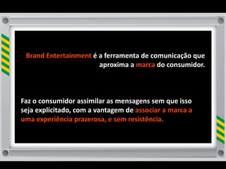 Brand	
  Entertainment	
  é	
  a	
  ferramenta	
  de	
  comunicação	
  que	
  
                                 aproxima	
  a	
  marca	
  do	
  consumidor.	
  



Faz	
  o	
  consumidor	
  assimilar	
  as	
  mensagens	
  sem	
  que	
  isso	
  
seja	
  explicitado,	
  com	
  a	
  vantagem	
  de	
  associar	
  a	
  marca	
  a	
  
uma	
  experiência	
  prazerosa,	
  e	
  sem	
  resistência.	
  
 
