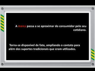 A	
  marca	
  passa	
  a	
  se	
  aproximar	
  do	
  consumidor	
  pelo	
  seu	
  
                                                                     co8diano.



	
  Torna-­‐se	
  disponível	
  de	
  fato,	
  ampliando	
  o	
  contato	
  para	
  
além	
  dos	
  suportes	
  tradicionais	
  que	
  eram	
  u8lizados.
 