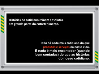 Histórias	
  do	
  co8diano	
  reinam	
  absolutas	
  
em	
  grande	
  parte	
  do	
  entretenimento.




                             Não	
  há	
  nada	
  mais	
  co8diano	
  do	
  que	
  
                              produtos	
  e	
  serviços	
  na	
  nossa	
  vida.	
  
                         E nada é mais encantador (quando
                         bem contadas) do que as histórias
                                               do nosso cotidiano.
 