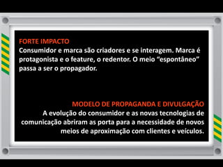 FORTE	
  IMPACTO
Consumidor	
  e	
  marca	
  são	
  criadores	
  e	
  se	
  interagem.	
  Marca	
  é	
  
protagonista	
  e	
  o	
  feature,	
  o	
  redentor.	
  O	
  meio	
  “espontâneo”	
  
passa	
  a	
  ser	
  o	
  propagador.



                  MODELO	
  DE	
  PROPAGANDA	
  E	
  DIVULGAÇÃO	
  
      A	
  evolução	
  do	
  consumidor	
  e	
  as	
  novas	
  tecnologias	
  de	
  
 comunicação	
  abriram	
  as	
  porta	
  para	
  a	
  necessidade	
  de	
  novos	
  
              meios	
  de	
  aproximação	
  com	
  clientes	
  e	
  veículos.	
  	
  
 