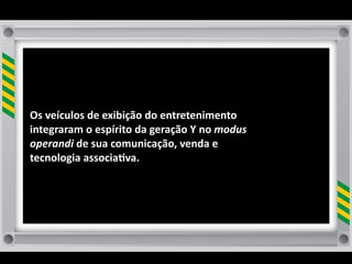 Os	
  veículos	
  de	
  exibição	
  do	
  entretenimento	
  
integraram	
  o	
  espírito	
  da	
  geração	
  Y	
  no	
  modus	
  
operandi	
  de	
  sua	
  comunicação,	
  venda	
  e	
  
tecnologia	
  associa8va.	
  
 