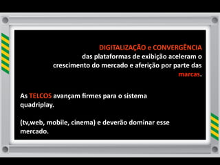 DIGITALIZAÇÃO	
  e	
  CONVERGÊNCIA	
  
                        das	
  plataformas	
  de	
  exibição	
  aceleram	
  o	
  
               crescimento	
  do	
  mercado	
  e	
  aferição	
  por	
  parte	
  das	
  
                                                                        marcas.

As	
  TELCOS	
  avançam	
  ﬁrmes	
  para	
  o	
  sistema	
  
quadriplay.
	
  	
  
(tv,web,	
  mobile,	
  cinema)	
  e	
  deverão	
  dominar	
  esse	
  
mercado.
 