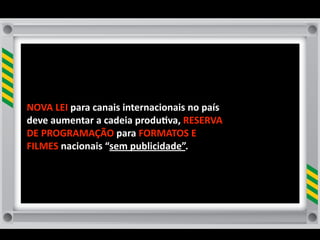NOVA	
  LEI	
  para	
  canais	
  internacionais	
  no	
  país	
  
deve	
  aumentar	
  a	
  cadeia	
  produ8va,	
  RESERVA	
  
DE	
  PROGRAMAÇÃO	
  para	
  FORMATOS	
  E	
  
FILMES	
  nacionais	
  “sem	
  publicidade”.	
  
 
