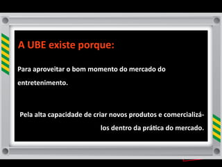 A	
  UBE	
  existe	
  porque:

Para	
  aproveitar	
  o	
  bom	
  momento	
  do	
  mercado	
  do	
  
entretenimento.	
  



 Pela	
  alta	
  capacidade	
  de	
  criar	
  novos	
  produtos	
  e	
  comercializá-­‐
                                      los	
  dentro	
  da	
  prá8ca	
  do	
  mercado.
 