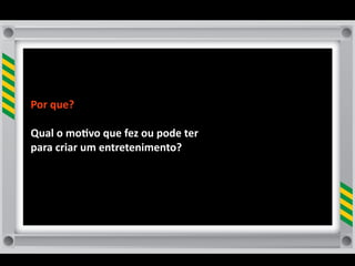 Por	
  que?	
  	
  

Qual	
  o	
  mo8vo	
  que	
  fez	
  ou	
  pode	
  ter	
  
para	
  criar	
  um	
  entretenimento?	
  
 