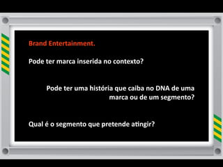 Brand	
  Entertainment.

Pode	
  ter	
  marca	
  inserida	
  no	
  contexto?	
  


        Pode	
  ter	
  uma	
  história	
  que	
  caiba	
  no	
  DNA	
  de	
  uma	
  
                                     marca	
  ou	
  de	
  um	
  segmento?	
  


Qual	
  é	
  o	
  segmento	
  que	
  pretende	
  a8ngir?	
  
 