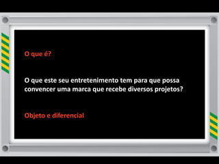 O	
  que	
  é?	
  


O	
  que	
  este	
  seu	
  entretenimento	
  tem	
  para	
  que	
  possa	
  
convencer	
  uma	
  marca	
  que	
  recebe	
  diversos	
  projetos?	
  	
  


Objeto	
  e	
  diferencial
 