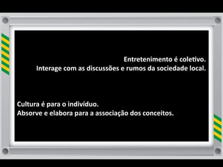 Entretenimento	
  é	
  cole8vo.	
  
         Interage	
  com	
  as	
  discussões	
  e	
  rumos	
  da	
  sociedade	
  local.	
  
                                                                                       	
  



Cultura	
  é	
  para	
  o	
  indivíduo.	
  
Absorve	
  e	
  elabora	
  para	
  a	
  associação	
  dos	
  conceitos.	
  	
  
 