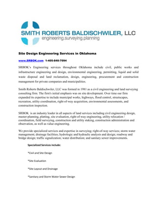 Site Design Engineering Services in Oklahoma<br />www.SRBOK.com  1-405-840-7094<br />SRBOK’s Engineering services throughout Oklahoma include civil, public works and infrastructure engineering and design, environmental engineering, permitting, liquid and solid waste disposal and land reclamation, design, engineering, procurement and construction management for private companies and municipalities.<br />Smith Roberts Baldischwiler, LLC was formed in 1981 as a civil engineering and land surveying consulting firm. The firm's initial emphasis was on site development. Over time our firm expanded its expertise to include municipal works, highways, flood control, streetscapes, recreation, utility coordination, right-of-way acquisition, environmental assessments, and construction inspection. <br />SRBOK  is an industry leader in all aspects of land services including civil engineering design, master-planning, platting, site evaluation, right-of-way engineering, utility relocation / coordination, field surveying, construction and utility staking, construction administration and observation, as well as value engineering. <br />We provide specialized services and expertise in surveying; right-of-way services; storm water management; drainage facilities; hydrologic and hydraulic analysis and design; roadway and bridge design; traffic signalization; water distribution; and sanitary sewer improvements.<br />,[object Object]