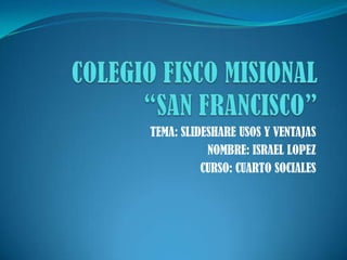 COLEGIO FISCO MISIONAL “SAN FRANCISCO” TEMA: SLIDESHARE USOS Y VENTAJAS NOMBRE: ISRAEL LOPEZ CURSO: CUARTO SOCIALES 