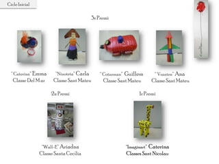 Cicle Inicial
2n Premi
“Wall-E” Ariadna
Classe Santa Cecília
1r Premi
“Imaginart” Caterina
Classes Sant Nicolau
“ Vranten” Ana
Classe Sant Mateu
“Ninoteta” Carla
Classe Sant Mateu
“ Caterina” Emma
Classe Del M ar
“ Cotxeman” Guillem
Classe Sant Mateu
3r Premi
 