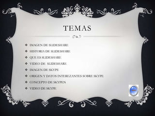 TEMAS
 IMAGEN DE SLIDESHARE
 HISTORIA DE SLIDESHARE
 QUE ES SLIDESHARE
 VIDEO DE SLIDESHARE
 IMAGEN DE SKYPE
 ORIGEN Y DATOS INTEREZANTES SOBRE SKYPE
 CONCEPTO DE SKYPEN
 VIDEO DE SKYPE
 