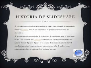 HISTORIA DE SLIDESHARE
 SlideShare fue lanzado el 4 de octubre de 2006.2 Este sitio web es considerado
similar a YouTube, pero de uso orientado a las presentaciones de series de
diapositivas.3
 El sitio web recibe alrededor de 12 millones de visitantes al mes. El 4 de Mayo
de 2012 fue adquirida por LinkedIn. En febrero de 2011 SlideShare añadió una
función llamada Zipcasts. Zipcast es un sistema de conferencia a través de web
social que permite a los presentadores transmitir una señal de audio / vídeo
mientras se conduce la presentación a través de Internet.
 